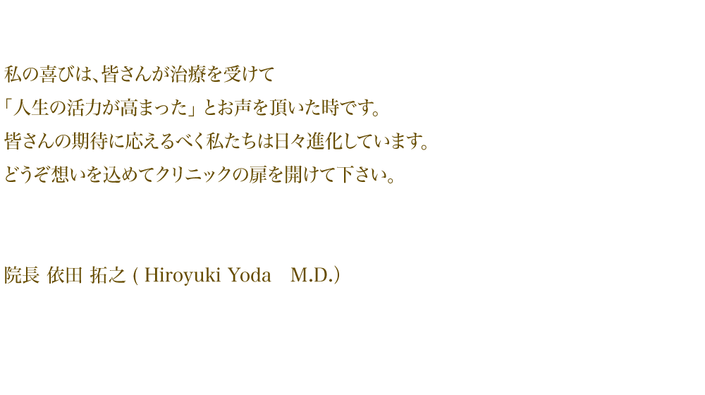 私の喜びは、皆さんが治療を受けて 「人生の活力が高まった」とお声を頂いた時です。 皆さんの期待に応えるべく私たちは 日々進化しています。どうぞ想いを込めて クリニックの扉を開けて下さい。院長 依田拓之(Hiroyuki Yoda M.D.)