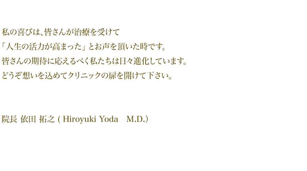 私の喜びは、皆さんが治療を受けて 「人生の活力が高まった」とお声を頂いた時です。 皆さんの期待に応えるべく私たちは 日々進化しています。どうぞ想いを込めて クリニックの扉を開けて下さい。院長 依田拓之(Hiroyuki Yoda M.D.)